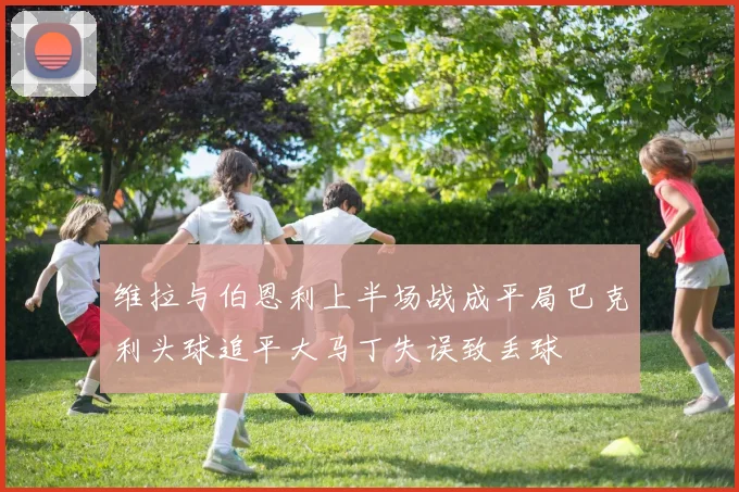 维拉与伯恩利上半场战成平局巴克利头球追平大马丁失误致丢球
