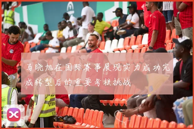 马晓旭在国际赛事展现实力成功完成转型后的重要考核挑战