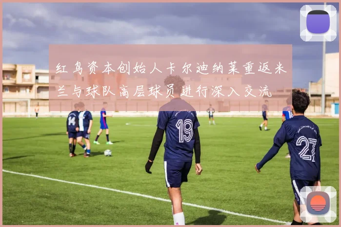 红鸟资本创始人卡尔迪纳莱重返米兰与球队高层球员进行深入交流