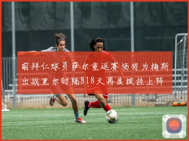 前拜仁球员萨尔重返赛场将为梅斯出战里尔时隔818天再度披挂上阵