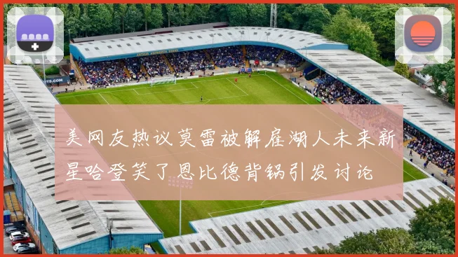 美网友热议莫雷被解雇湖人未来新星哈登笑了恩比德背锅引发讨论